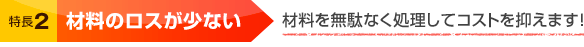 特長2 材料のロスが少ない 材料を無駄なく処理してコストを抑えます！