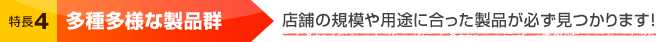 特長4 多種多様な製品群 店舗の規模や用途に合った製品が必ず見つかります！